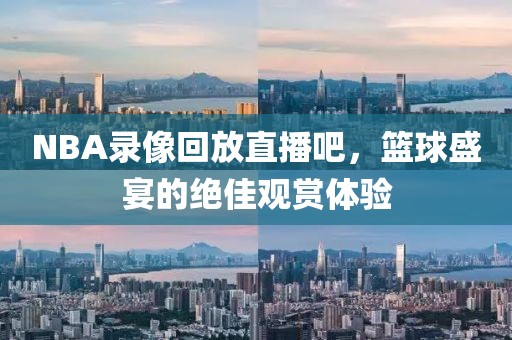 NBA录像回放直播吧，篮球盛宴的绝佳观赏体验
