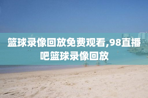 篮球录像回放免费观看,98直播吧篮球录像回放