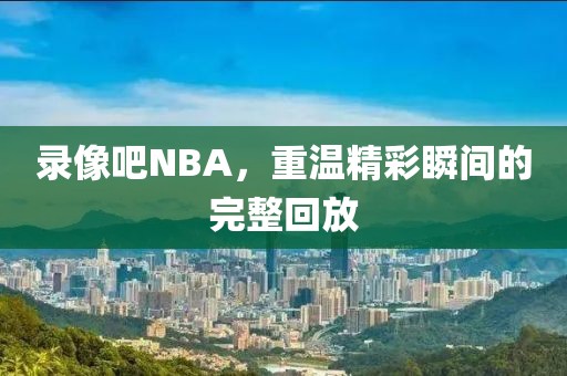 录像吧NBA，重温精彩瞬间的完整回放
