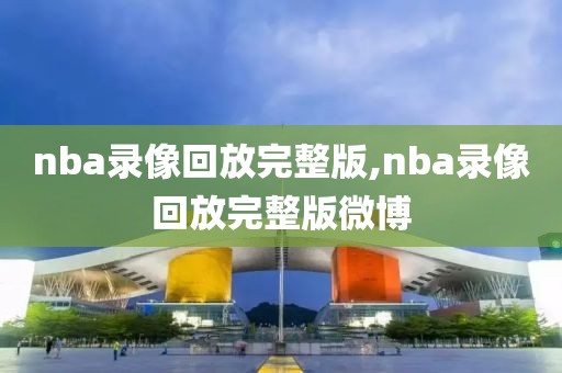 nba录像回放完整版,nba录像回放完整版微博