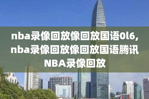 nba录像回放像回放国语0l6,nba录像回放像回放国语腾讯NBA录像回放