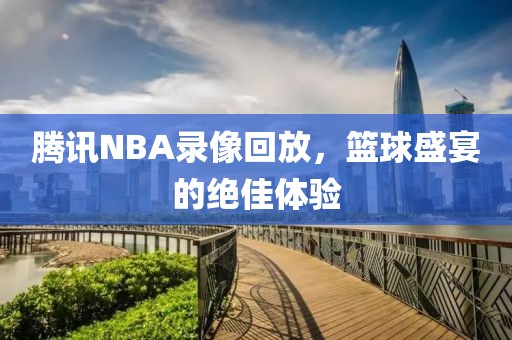 腾讯NBA录像回放，篮球盛宴的绝佳体验