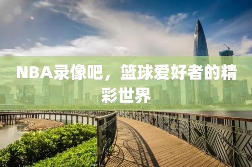 NBA录像吧，篮球爱好者的精彩世界  NBA录像 篮球爱好者世界 第2张