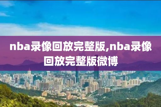 nba录像回放完整版,nba录像回放完整版微博