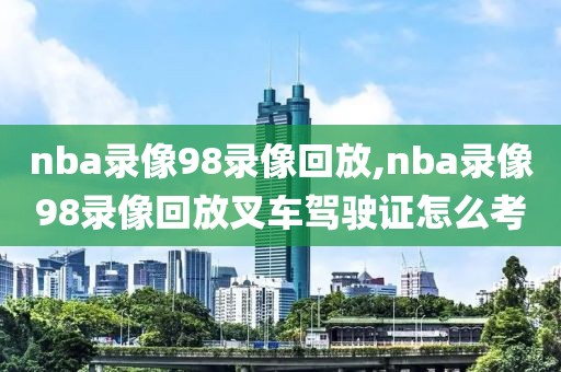 nba录像98录像回放,nba录像98录像回放叉车驾驶证怎么考