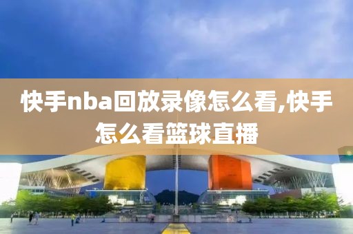 快手nba回放录像怎么看,快手怎么看篮球直播