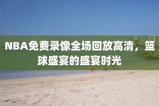 NBA免费录像全场回放高清，篮球盛宴的盛宴时光