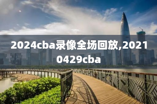 2024cba录像全场回放,20210429cba