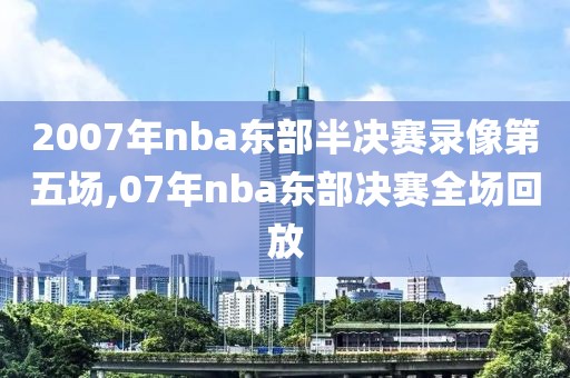 2007年nba东部半决赛录像第五场,07年nba东部决赛全场回放