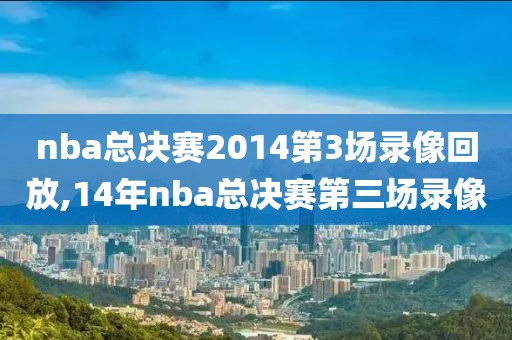 nba总决赛2014第3场录像回放,14年nba总决赛第三场录像