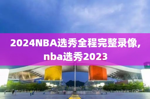 2024NBA选秀全程完整录像,nba选秀2023