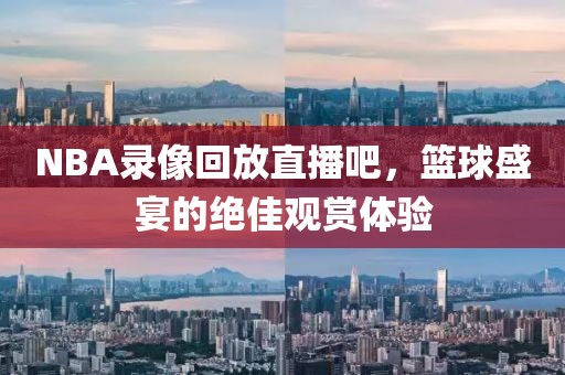 NBA录像回放直播吧，篮球盛宴的绝佳观赏体验