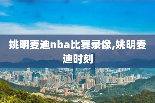 姚明麦迪nba比赛录像,姚明麦迪时刻